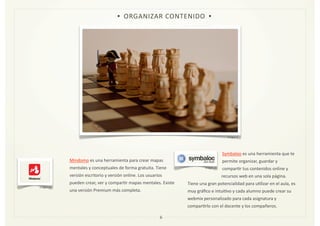 Mindomo	
  es	
  una	
  herramienta	
  para	
  crear	
  mapas	
  
mentales	
  y	
  conceptuales	
  de	
  forma	
  gratuita.	
  Tiene	
  
versión	
  escritorio	
  y	
  versión	
  online.	
  Los	
  usuarios	
  
pueden	
  crear,	
  ver	
  y	
  comparZr	
  mapas	
  mentales.	
  Existe	
  
una	
  versión	
  Premium	
  más	
  completa.	
  	
  
	
  	
  	
  	
  	
  	
  	
  	
  	
  	
  	
  
	
  	
  	
  	
  	
  	
  	
  	
  	
  	
  	
  	
  	
  	
  	
  	
  	
  	
  	
  	
  	
  	
  	
  	
  	
  	
  	
  	
  	
  	
  	
  	
  	
  	
  	
  	
  	
  	
  	
  	
  	
  	
  	
  	
  	
  	
  	
  	
  	
  	
  	
  	
  	
  	
  	
  	
  	
  	
  	
  	
  	
  	
  	
  	
  	
  	
  	
  	
  	
  	
  	
  	
  	
  	
  	
  	
  	
  	
  	
  	
  	
  	
  	
  	
  	
  	
  	
  	
  	
  	
  	
  	
  	
  	
  	
  	
  	
  	
  	
  	
  	
  	
  	
  
Symbaloo	
  es	
  una	
  herramienta	
  que	
  te	
  
permite	
  organizar,	
  guardar	
  y	
  
comparZr	
  tus	
  contenidos	
  online	
  y	
  
recursos	
  web	
  en	
  una	
  sola	
  página.	
  
Tiene	
  una	
  gran	
  potencialidad	
  para	
  uZlizar	
  en	
  el	
  aula,	
  es	
  
muy	
  gráﬁco	
  e	
  intuiZvo	
  y	
  cada	
  alumno	
  puede	
  crear	
  su	
  
webmix	
  personalizado	
  para	
  cada	
  asignatura	
  y	
  
comparZrlo	
  con	
  el	
  docente	
  y	
  los	
  compañeros.	
  
6
• ORGANIZAR	
  CONTENIDO •
Imagen	
  4
Imagen	
  14
Imagen	
  15
 