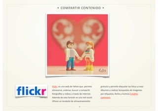 Flickr	
  	
  es	
  una	
  web	
  de	
  Yahoo	
  que	
  	
  permite	
  
almacenar,	
  ordenar,	
  buscar	
  y	
  comparZr	
  
fotogramas	
  y	
  videos	
  a	
  través	
  de	
  internet.	
  
Además	
  de	
  esta	
  función	
  es	
  una	
  red	
  social.	
  
Ofrece	
  un	
  terabyte	
  de	
  almacenamiento	
  
gratuito	
  y	
  permite	
  eZquetar	
  las	
  fotos	
  y	
  crear	
  
álbumes	
  y	
  realizar	
  búsquedas	
  de	
  imágenes	
  
por	
  eZquetas,	
  fecha	
  y	
  licencia	
  CreaZve	
  
commons.	
  
7
• COMPARTIR	
  CONTENIDO •
Imagen	
  5
Imagen	
  16
 