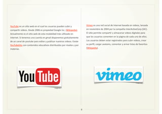 YouTube	
  es	
  un	
  siZo	
  web	
  en	
  el	
  cual	
  los	
  usuarios	
  pueden	
  subir	
  y	
  
comparZr	
  vídeos.	
  Desde	
  2006	
  es	
  propiedad	
  Google	
  Inc.	
  (Wikipedia).	
  
Actualmente	
  es	
  el	
  siZo	
  web	
  de	
  esta	
  modalidad	
  más	
  uZlizado	
  en	
  
internet.	
  Si	
  tenemos	
  una	
  cuenta	
  en	
  gmail	
  disponemos	
  gratuitamente	
  
de	
  un	
  canal	
  de	
  youtube	
  para	
  editar	
  y	
  publicar	
  nuestros	
  videos.	
  Existe	
  
YouTubeEdu	
  con	
  contenidos	
  educaZvos	
  distribuidos	
  por	
  niveles	
  y	
  por	
  
materias.	
  
8
Imagen	
  17
Vimeo	
  es	
  una	
  red	
  social	
  de	
  Internet	
  basada	
  en	
  videos,	
  lanzada	
  
en	
  noviembre	
  de	
  2004	
  por	
  la	
  compañía	
  InterAcZveCorp	
  (IAC).	
  
El	
  siZo	
  permite	
  comparZr	
  y	
  almacenar	
  videos	
  digitales	
  para	
  
que	
  los	
  usuarios	
  comenten	
  en	
  la	
  página	
  de	
  cada	
  uno	
  de	
  ellos.	
  
Los	
  usuarios	
  deben	
  estar	
  registrados	
  para	
  subir	
  videos,	
  crear	
  
su	
  perﬁl,	
  cargar	
  avatares,	
  comentar	
  y	
  armar	
  listas	
  de	
  favoritos	
  
(Wikipedia).
Imagen	
  18
 
