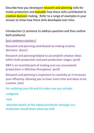 Describe how you developed research and planning skills for
media production and evaluate how these skills contributed to
creative decision making. Refer to a range of examples in your
answer to show how these skills developed over time.
Introduction (1 sentence to address question and then outline
both products):
(just sentence starters:)
Research and planning contributed to making creative
decisions. (basic)
Research and planning helped to accomplish creative ideas
within both production and post-production stages. (prof)
R&P is an essential part of making sure our coursework
productions is effective throughout. (prof)
Research and planning is important to creativity as it increases
your efficiency allowing you to have more time and ideas to be
creative. (exc)
For outlining your AS and A2 make sure you include:
-subgenre
-task
-describe details of the videos/ancillaries (enough so a
moderator would know what you did)
 