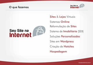 O que fazemos


                Sites & Lojas Virtuais
                Sistemas Online
                Reformulação de Sites
                Sistema de Imobiliária (SDI)
                Soluções Personalizadas
                Sites em Wordpress
                Criação de Hotsites
                Hospedagem


                                         seusitenainternet.com.br
 