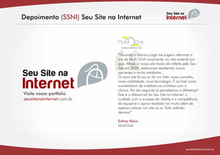 Depoimento (SSNI) Seu Site na Internet




                            “
                              “Quando a Monica Lage me sugeriu reformar o
                              site da Multi Oral novamente, eu não entendi por
                              que. Afinal, o nosso site havia sito refeito pelo Seu
                              Site em 2008, estávamos recebendo novos
                              pacientes e muito satisfeitos…
                              O novo site foi ao ar há um mês: novo conceito,
                              nova visibilidade, nova tecnologia. É incrível como
                              aumentaram de imediato os contatos com a
                              clinica. No dia seguinte já percebemos a diferença!
Visite nosso portfolio        Este é o diferencial do Seu Site na Internet: o
seusitenainternet.com.br      cuidado com o sucesso do cliente e a competência
                              da equipe e o apoio recebido vai muito além de
                              apenas colocar um site no ar. Está valendo
                              demais!”

                              Esther Klein
                              MultiOral




                                                                          seusitenainternet.com.br
 