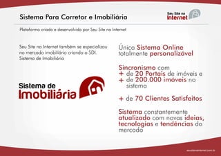 Sistema Para Corretor e Imobiliária
Plataforma criada e desenvolvida por Seu Site na Internet


Seu Site na Internet também se especializou         Único Sistema Online
no mercado imobiliário criando o SDI.               totalmente personalizável
Sistema de Imobiliária

                                                    Sincronismo com
                                                    + de 20 Portaisimóveis no e
                                                       de           de imóveis
                                                    + sistema
                                                          200.000


                                                    + de 70 Clientes Satisfeitos
                                                    +

                                                    Sistema constantemente
                                                    atualizado com novas ideias,
                                                    tecnologias e tendências do
                                                    mercado

                                                                          seusitenainternet.com.br
 