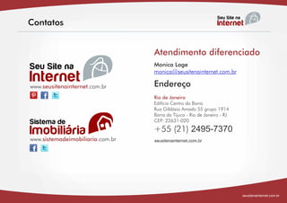 Contatos


                                  Atendimento diferenciado
                                  Monica Lage
                                  monica@seusitenainternet.com.br

www.seusitenainternet.com.br      Endereço
                                  Rio de Janeiro
                                  Edifício Centro da Barra
                                  Rua Gildásio Amado 55 grupo 1914
                                  Barra da Tijuca - Rio de Janeiro - RJ
                                  CEP: 22631-020
                                  +55 (21) 2495-7370
www.sistemadeimobiliaria.com.br   seusitenainternet.com.br




                                                                          seusitenainternet.com.br
 