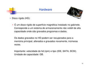 10
Hardware
▪ Disco rígido (HD):
▪ É um disco rígido de superficie magnética instalado no gabinete.
Corresponde a um sistema de armazenamento não volátil de alta
capacidade onde são gravados programas e dados.
Os dados gravados no HD podem ser recuperados para a
memória principal, alterados e gravados novamente, inúmeras
vezes.
Importante: velocidade do hd (rpm) e tipo (IDE, SATA, SCSI).
Unidade de capacidade: GB.
 