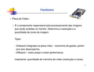 11
Hardware
▪ Placa de Vídeo:
▪ É o componente responsável pelo processamento das imagens
que serão exibidas no monitor. Determina a resolução e a
quantidade de cores da imagem.
Tipos:
- Onboard (integrada na placa mãe) – economia de gastos, porém
com pior desempenho.
- Offboard – maior preço e maior performance.
Importante: quantidade de memória de vídeo (resolução e cores).
 