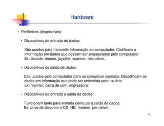 14
Hardware
▪ Periféricos (dispositivos)
▪ Dispositivos de entrada de dados:
São usados para transmitir informação ao computador. Codificam a
informação em dados que possam ser processados pelo computador.
Ex: teclado, mouse, joystick, scanner, microfone.
▪ Dispositivos de saída de dados:
São usados pelo computador para se comunicar conosco. Decodificam os
dados em informação que pode ser entendida pelo usuário.
Ex: monitor, caixa de som, impressora.
▪ Dispositivos de entrada e saída de dados:
Funcionam tanto para entrada como para saída de dados.
Ex: drive de disquete e CD, HD, modem, pen drive.
 