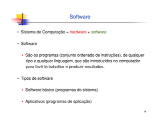 18
Software
▪ Sistema de Computação = hardware + software
▪ Software
▪ São os programas (conjunto ordenado de instruções), de qualquer
tipo e qualquer linguagem, que são introduzidos no computador
para fazê-lo trabalhar e produzir resultados.
▪ Tipos de software
▪ Software básico (programas do sistema)
▪ Aplicativos (programas de aplicação)
 