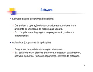 19
Software
▪ Software básico (programas do sistema)
▪ Gerenciam a operação do computador e proporcionam um
ambiente de utilização da máquina ao usuário.
▪ Ex: compiladores, linguagens de programação, sistemas
operacionais.
▪ Aplicativos (programas de aplicação)
▪ Programas de usuário (abordagem sistêmica).
▪ Ex: editor de texto, planilha eletrônica, navegador para Internet,
software comercial (folha de pagamento, controle de estoque).
 