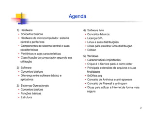 2
Agenda
1) Hardware
▪ Conceitos básicos
▪ Hardware de microcomputador: sistema
central e periféricos
▪ Componentes do sistema central e suas
características
▪ Periféricos e suas características
▪ Classificação do computador segundo sua
utilização
2) Software
▪ Conceitos básicos
▪ Diferença entre software básico e
aplicativos
3) Sistemas Operacionais
▪ Conceitos básicos
▪ Funções básicas
▪ Estrutura
4) Software livre
▪ Conceitos básicos
▪ Licença GPL
▪ Linux e suas distribuições
▪ Dicas para escolher uma distribuição
▪ Debian
5) Windows
▪ Características importantes
▪ O que é o Service pack e como obter
▪ Principais extensões de arquivos e suas
finalidades
▪ BrOffice.org
▪ Conceito de Antívirus e anti-spyware
▪ Conceito de Firewall e anti-spam
▪ Dicas para utilizar a Internet de forma mais
segura
 