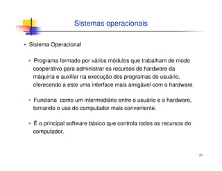 21
Sistemas operacionais
▪ Sistema Operacional
▪ Programa formado por vários módulos que trabalham de modo
cooperativo para administrar os recursos de hardware da
máquina e auxiliar na execução dos programas do usuário,
oferecendo a este uma interface mais amigável com o hardware.
▪ Funciona como um intermediário entre o usuário e o hardware,
tornando o uso do computador mais conveniente.
▪ É o principal software básico que controla todos os recursos do
computador.
 