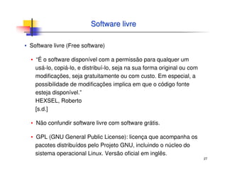 27
Software livreSoftware livre
▪ Software livre (Free software)
▪ “É o software disponível com a permissão para qualquer um
usá-lo, copiá-lo, e distribuí-lo, seja na sua forma original ou com
modificações, seja gratuitamente ou com custo. Em especial, a
possibilidade de modificações implica em que o código fonte
esteja disponível.”
HEXSEL, Roberto
[s.d.]
▪ Não confundir software livre com software grátis.
▪ GPL (GNU General Public License): licença que acompanha os
pacotes distribuídos pelo Projeto GNU, incluindo o núcleo do
sistema operacional Linux. Versão oficial em inglês.
 