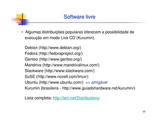 29
Software livreSoftware livre
▪ Algumas distribuições populares oferecem a possibilidade de
execução em modo Live CD (Kurumin).
Debian (http://www.debian.org/)
Fedora (http://fedoraproject.org/)
Gentoo (http://www.gentoo.org/)
Mandriva (http://www.mandrivalinux.com/)
Slackware (http://www.slackware.com/)
SuSE (http://www.novell.com/linux/)
Ubuntu (http://www.ubuntu.com/) => amigável
Kurumin (brasileira - http://www.guiadohardware.net/kurumin/)
Lista completa: http://lwn.net/Distributions/
 