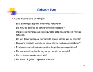 30
Software livreSoftware livre
▪ Como escolher uma distribuição
- Esta distribuição suporta todo o meu hardware?
- Ela inclui os pacotes de software de que necessito?
- O processo de instalação e configuração está de acordo com minhas
aptidões?
- Ela tem documentação e treinamento em um idioma que eu entendo?
- O suporte prestado (gratuito ou pago) atende minhas necessidades?
- Existe uma comunidade de usuários da qual eu possa participar?
- Ela lança atualizações de segurança quando necessário?
- Ela continuará sendo atualizada?
- Ela é livre? É grátis? O preço é aceitável?
 