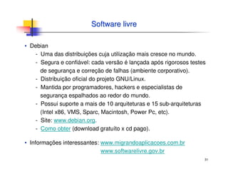 31
Software livreSoftware livre
▪ Debian
- Uma das distribuições cuja utilização mais cresce no mundo.
- Segura e confiável: cada versão é lançada após rigorosos testes
de segurança e correção de falhas (ambiente corporativo).
- Distribuição oficial do projeto GNU/Linux.
- Mantida por programadores, hackers e especialistas de
segurança espalhados ao redor do mundo.
- Possui suporte a mais de 10 arquiteturas e 15 sub-arquiteturas
(Intel x86, VMS, Sparc, Macintosh, Power Pc, etc).
- Site: www.debian.org.
- Como obter (download gratuíto x cd pago).
▪ Informações interessantes: www.migrandoaplicacoes.com.br
www.softwarelivre.gov.br
 