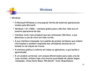 34
Windows
▪ Windows
▪ O Microsoft Windows é uma popular família de sistemas operacionais
criados pela Microsoft.
▪ Windows 1.01 (1985) – interface gráfica para o Ms-Dos. Não era um
sistema operacional de fato.
▪ Interface muito mais amigável que seu antecessor (Ms-Dos), o que
alavancou o uso do micro em todo mundo.
▪ A sua interface é baseada num padrão de janelas (windows) que exibem
informações e recebem respostas dos utilizadores através de um
teclado ou de cliques do mouse.
▪ A interface gráfica é uniforme em todos os aplicativos, o que facilita o
aprendizado.
▪ É um produto comercial, com preços diferenciados para cada uma de
suas versões, embora haja uma enorme quantidade de cópias ilegais
instaladas. (Vista Home Basic: R$ 329,00 - fonte: Brasoftware)
 