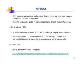 35
Windows
▪ É o sistema operacional mais usado do mundo e, por isso, seu impacto
no mundo atual é incalculável.
▪ Estima-se que, de cada 10 computadores no Brasil, 9 usam Windows.
▪ Service Pack (SP)
▪ Pacote de atualização do Windows que corrige bugs e traz melhorias.
▪ As atualizações podem aumentar a confiabilidade do sistema, a
compatibilidade de programas, a segurança, a performance, etc.
▪ Como obter
Centro de Download da Microsoft:
http://www.microsoft.com/downloads/Search.aspx?displaylang=pt-br
 