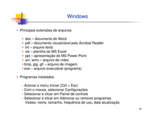 36
Windows
▪ Principais extensões de arquivos
▪ doc – documento do Word
▪ pdf – documento visualizável pelo Acrobat Reader
▪ txt – arquivo texto
▪ xls – planilha do MS Excel
▪ ppt – apresentação do MS Power Point
▪ avi, wmv – arquivo de vídeo
▪ bmp, jpg, gif – arquivo de imagem
▪ exe – arquivo executável (programa)
▪ Programas instalados
- Acionar o menu Iniciar (Ctrl + Esc)
- Com o mouse, selecionar Configurações
- Selecionar e clicar em Painel de controle
- Selecionar e clicar em Adicionar ou remover programas
Visões: nome, tamanho, frequência de uso, data atualização
 
