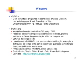 37
Windows
▪ MS Office
▪ É um conjunto de programas de escritório da empresa Microsoft.
Uso mais frequente: Excel, PowerPoint e Word.
Office Standard 2007: R$ 1.099,00 - fonte: Brasoftware
▪ BrOffice.org
▪ Versão brasileira do projeto OpenOffice.org / 2000.
▪ Pacote de aplicativos em português com editor de textos, planilha
eletrônica, software de apresentação, editor de imagens, etc.
▪ Software de código aberto.
▪ Licenciamento GNU LGPL, que permite a livre modificação, execução e
distribuição do código-fonte, com a ressalva de que todas as mudanças
devem ser publicadas abertamente.
▪ Principais plataformas (Windows, Linux, Solaris, etc).
▪ Equivalências: Word - Writer, Excell - Calc, Power Point - Impress
▪ Download - http://www.broffice.org/download
 