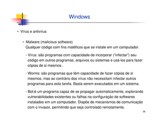 38
Windows
▪ Vírus e antivírus
▪ Malware (malicious software)
Qualquer código com fins maléficos que se instale em um computador.
- Vírus: são programas com capacidade de incorporar (“infectar”) seu
código em outros programas, arquivos ou sistemas e usá-los para fazer
cópias de si mesmos .
- Worms: são programas que têm capacidade de fazer cópias de si
mesmos, mas ao contrário dos vírus não necessitam infectar outros
programas para esta tarefa. Basta serem executados em um sistema.
- Bot:é um programa capaz de se propagar automaticamente, explorando
vulnerabilidades existentes ou falhas na configuração de softwares
instalados em um computador. Dispõe de mecanismos de comunicação
com o invasor, permitindo que seja controlado remotamente.
 