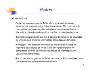 39
Windows
▪ Vírus e antivírus
- Trojan horses ou cavalos de Tróia: são programas intrusos de
sistemas que aparentam algo útil ou interessante. São compostos de
duas partes: um programa chamado cliente, que fica na máquina do
atacante, e outro chamado servidor, que fica na máquina da vítima.
- Spyware: são programas que tem o objetivo de monitorar as atividades
de um sistema e enviar as informações coletadas para terceiros.
- Keyloggers: são espécies de cavalos de Tróia especializados em
registrar ("logar") todas as teclas (keys, em inglês) digitadas no
computador e enviar as informações através da Internet para um
usuário mal-intencionado.
- Backdoors: são programas similares a cavalos de Tróia que abrem uma
porta de comunicação escondida no sistema.
 