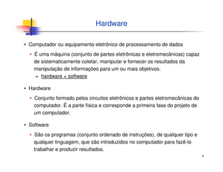 4
Hardware
▪ Computador ou equipamento eletrônico de processamento de dados
▪ É uma máquina (conjunto de partes eletrônicas e eletromecânicas) capaz
de sistematicamente coletar, manipular e fornecer os resultados da
manipulação de informações para um ou mais objetivos.
= hardware + software
▪ Hardware
▪ Conjunto formado pelos circuitos eletrônicos e partes eletromecânicas do
computador. É a parte física e corresponde a primeira fase do projeto de
um computador.
▪ Software
▪ São os programas (conjunto ordenado de instruções), de qualquer tipo e
qualquer linguagem, que são introduzidos no computador para fazê-lo
trabalhar e produzir resultados.
 