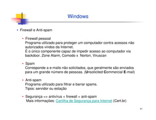 41
Windows
▪ Firewall e Anti-spam
▪ Firewall pessoal
Programa utilizado para proteger um computador contra acessos não
autorizados vindos da Internet.
É o único componente capaz de impedir acesso ao computador via
backdoor. Zone Alarm, Comodo x Norton, Viruscan
▪ Spam
Corresponde a e-mails não solicitados, que geralmente são enviados
para um grande número de pessoas. (Unsolicited Commercial E-mail)
▪ Anti-spam
Programa utilizado para filtrar e barrar spams.
Tipos: servidor ou estação
▪ Segurança => antivírus + firewall + anti-spam
Mais informações: Cartilha de Segurança para Internet (Cert.br)
 