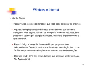 47
▪ Mozilla Firefox
▪ Possui vários recursos (extensões) que você pode adicionar ao browser.
▪ Arquitetura de programação baseada em extensões, que tornam o
navegador mais seguro. Em vez de incorporar inúmeros recursos, que
podem ser usados por códigos maliciosos, o usuário é quem escolhe o
que adicionar.
▪ Possui código aberto e foi desenvolvido por programadores
independentes. Como há muitos envolvidos em sua criação, isso pode
facilitar no processo de detecção de erros e de criação de correções.
▪ Utilizado em 21,77% dos computadores que acessam a Internet (fonte:
Net Applications).
Windows e Internet
 