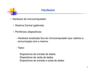 5
Hardware
▪ Hardware de microcomputador:
▪ Sistema Central (gabinete)
▪ Periféricos (dispositivos)
- Hardware localizado fora do microcomputador que viabiliza a
comunicação com o mesmo.
- Tipos:
Dispositivos de entrada de dados
Dispositivos de saída de dados
Dispositivos de entrada e saída de dados
 