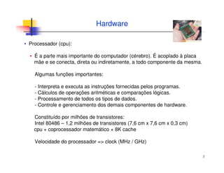 7
Hardware
▪ Processador (cpu):
▪ É a parte mais importante do computador (cérebro). É acoplado à placa
mãe e se conecta, direta ou indiretamente, a todo componente da mesma.
Algumas funções importantes:
- Interpreta e executa as instruções fornecidas pelos programas.
- Cálculos de operações aritméticas e comparações lógicas.
- Processamento de todos os tipos de dados.
- Controle e gerenciamento dos demais componentes de hardware.
Constituído por milhões de transistores:
Intel 80486 – 1,2 milhões de transistores (7,6 cm x 7,6 cm x 0,3 cm)
cpu + coprocessador matemático + 8K cache
Velocidade do processador => clock (MHz / GHz)
 