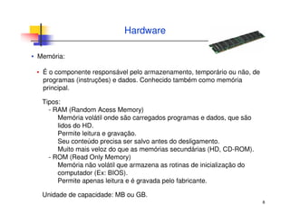 8
Hardware
▪ Memória:
▪ É o componente responsável pelo armazenamento, temporário ou não, de
programas (instruções) e dados. Conhecido também como memória
principal.
Tipos:
- RAM (Random Acess Memory)
Memória volátil onde são carregados programas e dados, que são
lidos do HD.
Permite leitura e gravação.
Seu conteúdo precisa ser salvo antes do desligamento.
Muito mais veloz do que as memórias secundárias (HD, CD-ROM).
- ROM (Read Only Memory)
Memória não volátil que armazena as rotinas de inicialização do
computador (Ex: BIOS).
Permite apenas leitura e é gravada pelo fabricante.
Unidade de capacidade: MB ou GB.
 