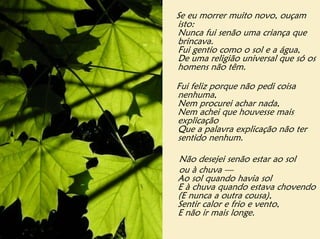 Se eu morrer muito novo, ouçam
isto:
Nunca fui senão uma criança que
brincava.
Fui gentio como o sol e a água,
De uma religião universal que só os
homens não têm.

Fui feliz porque não pedi coisa
nenhuma,
Nem procurei achar nada,
Nem achei que houvesse mais
explicação
Que a palavra explicação não ter
sentido nenhum.

Não desejei senão estar ao sol
ou à chuva —
Ao sol quando havia sol
E à chuva quando estava chovendo
(E nunca a outra cousa),
Sentir calor e frio e vento,
E não ir mais longe.
 