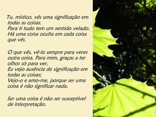 Tu, místico, vês uma significação em
todas as coisas.
Para ti tudo tem um sentido velado.
Há uma coisa oculta em cada coisa
que vês.

O que vês, vê-lo sempre para veres
outra coisa. Para mim, graças a ter
olhos só para ver,
Eu vejo ausência de significação em
todas as coisas;
Vejo-o e amo-me, porque ser uma
coisa é não significar nada.

Ser uma coisa é não ser susceptível
de interpretação.
 