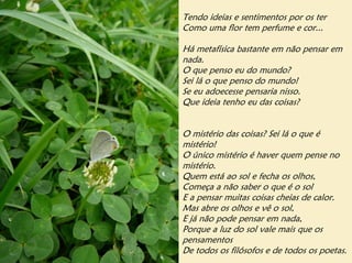 Tendo ideias e sentimentos por os ter
Como uma flor tem perfume e cor...

Há metafísica bastante em não pensar em
nada.
O que penso eu do mundo?
Sei lá o que penso do mundo!
Se eu adoecesse pensaria nisso.
Que ideia tenho eu das coisas?


O mistério das coisas? Sei lá o que é
mistério!
O único mistério é haver quem pense no
mistério.
Quem está ao sol e fecha os olhos,
Começa a não saber o que é o sol
E a pensar muitas coisas cheias de calor.
Mas abre os olhos e vê o sol,
E já não pode pensar em nada,
Porque a luz do sol vale mais que os
pensamentos
De todos os filósofos e de todos os poetas.
 