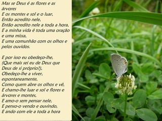 Mas se Deus é as flores e as
árvores
E os montes e sol e o luar,
Então acredito nele,
Então acredito nele a toda a hora,
E a minha vida é toda uma oração
e uma missa,
E uma comunhão com os olhos e
pelos ouvidos.

E por isso eu obedeço-lhe,
(Que mais sei eu de Deus que
Deus de si próprio?),
Obedeço-lhe a viver,
espontaneamente,
Como quem abre os olhos e vê,
E chamo-lhe luar e sol e flores e
árvores e montes,
E amo-o sem pensar nele,
E penso-o vendo e ouvindo,
E ando com ele a toda a hora
 