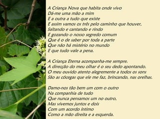 A Criança Nova que habita onde vivo
Dá-me uma mão a mim
E a outra a tudo que existe
E assim vamos os três pelo caminho que houver,
Saltando e cantando e rindo
E gozando o nosso segredo comum
Que é o de saber por toda a parte
Que não há mistério no mundo
E que tudo vale a pena.

A Criança Eterna acompanha-me sempre.
A direcção do meu olhar é o seu dedo apontando.
O meu ouvido atento alegremente a todos os sons
São as cócegas que ele me faz, brincando, nas orelhas.

Damo-nos tão bem um com o outro
Na companhia de tudo
Que nunca pensamos um no outro,
Mas vivemos juntos e dois
Com um acordo íntimo
Como a mão direita e a esquerda.
 