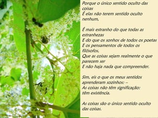Porque o único sentido oculto das
coisas
É elas não terem sentido oculto
nenhum,

É mais estranho do que todas as
estranhezas
E do que os sonhos de todos os poetas
E os pensamentos de todos os
filósofos,
Que as coisas sejam realmente o que
parecem ser
E não haja nada que compreender.

Sim, eis o que os meus sentidos
aprenderam sozinhos: –
As coisas não têm significação:
têm existência.

As coisas são o único sentido oculto
das coisas.
 
