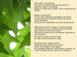 Vive, dizes, no presente,
Vive só no presente. Mas eu não quero o
presente, quero a realidade;
Quero as coisas que existem, não o tempo que as
mede.

O que é o presente?
É uma coisa relativa ao passado e ao futuro.
É uma coisa que existe em virtude de outras
coisas existirem.
Eu quero só a realidade, as coisas sem presente.

Não quero incluir o tempo no meu esquema.
Não quero pensar nas coisas como presentes;
quero pensar nelas como coisas.
Não quero separá-las de si-próprias, tratando-as
por presentes.
Eu nem por reais as devia tratar.
Eu não as devia tratar por nada.

Eu devia vê-las, apenas vê-las;
Vê-las até não poder pensar nelas,
Vê-las sem tempo, nem espaço,
Ver podendo dispensar tudo menos o que se vê.
É esta a ciência de ver, que não é nenhuma.
 