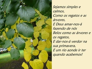 Sejamos simples e
calmos,
Como os regatos e as
árvores,
E Deus amar-nos-á
fazendo de nós
Belos como as árvores e
os regatos,
E dar-nos-á verdor na
sua primavera,
E um rio aonde ir ter
quando acabemos!
 