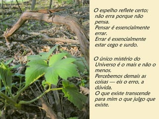 O espelho reflete certo;
não erra porque não
pensa.
Pensar é essencialmente
errar.
Errar é essencialmente
estar cego e surdo.

O único mistério do
Universo é o mais e não o
menos.
Percebemos demais as
coisas — eis o erro, a
dúvida.
O que existe transcende
para mim o que julgo que
existe.
 