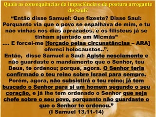 Quais as consequências da impaciência e da postura arrogante
de Saul?
“Então disse Samuel: Que fizeste? Disse Saul:
Porquanto via que o povo se espalhava de mim, e tu
não vinhas nos dias aprazados, e os filisteus já se
tinham ajuntado em Micmás”
.... E forcei-me [forçado pelas circunstâncias – ARA]
ofereci holocaustos..”.
Então, disse Samuel a Saul: Agiste nesciamente e
não guardaste o mandamento que o Senhor, teu
Deus, te ordenou; porque, agora. O Senhor teria
confirmado o teu reino sobre Israel para sempre.
Porém, agora, não subsistirá o teu reino; já tem
buscado o Senhor para si um homem segundo o seu
coração, e já lhe tem ordenado o Senhor que seja
chefe sobre o seu povo, porquanto não guardaste o
que o Senhor te ordenou.”
(I Samuel 13.11-14)
 