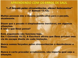 APRENDENDO COM OS ERROS DE SAUL
“...E forçado pelas circunstâncias, ofereci holocaustos"
(1 Samuel 13.12).
Muitas pessoas dão a mesma justificativa para o pecado,
atualmente.
Dizem que o pecado é simplesmente inevitável, em algumas
situações.
É isto o que Deus pensa?
Este argumento não funciona hoje.
Em 1 Coríntios 10.13, A Escritura afirma que Deus proverá uma
via de escape diante de cada tentação.
Nunca somos forçados pelas circunstâncias a desobedecer a
Deus.
Nunca é certo proceder erradamente, não importa qual seja a
situação.
 