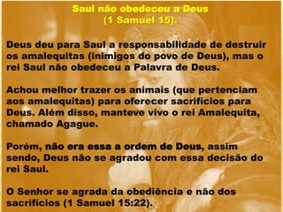 Saul não obedeceu a Deus
(1 Samuel 15).
Deus deu para Saul a responsabilidade de destruir
os amalequitas (inimigos do povo de Deus), mas o
rei Saul não obedeceu a Palavra de Deus.
Achou melhor trazer os animais (que pertenciam
aos amalequitas) para oferecer sacrifícios para
Deus. Além disso, manteve vivo o rei Amalequita,
chamado Agague.
Porém, não era essa a ordem de Deus, assim
sendo, Deus não se agradou com essa decisão do
rei Saul.
O Senhor se agrada da obediência e não dos
sacrifícios (1 Samuel 15:22).
 