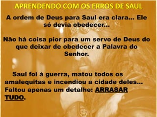 A ordem de Deus para Saul era clara... Ele
só devia obedecer...
Não há coisa pior para um servo de Deus do
que deixar de obedecer a Palavra do
Senhor.
Saul foi à guerra, matou todos os
amalequitas e incendiou a cidade deles...
Faltou apenas um detalhe: ARRASAR
TUDO.
APRENDENDO COM OS ERROS DE SAUL
 