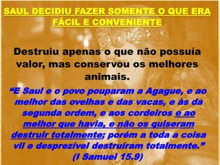 SAUL DECIDIU FAZER SOMENTE O QUE ERA
FÁCIL E CONVENIENTE
Destruiu apenas o que não possuía
valor, mas conservou os melhores
animais.
“E Saul e o povo pouparam a Agague, e ao
melhor das ovelhas e das vacas, e às da
segunda ordem, e aos cordeiros e ao
melhor que havia, e não os quiseram
destruir totalmente; porém a toda a coisa
vil e desprezível destruíram totalmente.”
(I Samuel 15.9)
 