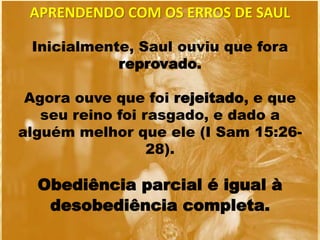 Inicialmente, Saul ouviu que fora
reprovado.
Agora ouve que foi rejeitado, e que
seu reino foi rasgado, e dado a
alguém melhor que ele (I Sam 15:26-
28).
Obediência parcial é igual à
desobediência completa.
APRENDENDO COM OS ERROS DE SAUL
 