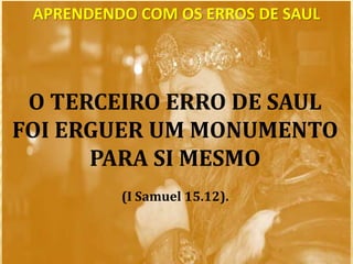 O TERCEIRO ERRO DE SAUL
FOI ERGUER UM MONUMENTO
PARA SI MESMO
(I Samuel 15.12).
APRENDENDO COM OS ERROS DE SAUL
 