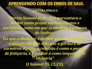 APRENDENDO COM OS ERROS DE SAUL
LEITURA BÍBLICA
"Porém Samuel disse: Tem porventura o
Senhor tanto prazer em holocaustos e
sacrifícios, como em que se obedeça à palavra
do Senhor?
Eis que o obedecer é melhor que o sacrificar; e
o atender melhor é do que a gordura de
carneiros. Porque a rebelião é como o pecado
de feitiçaria, e o porfiar é como iniquidade e
idolatria"
(I Samuel 15.22,23).
 