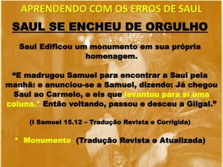 SAUL SE ENCHEU DE ORGULHO
Saul Edificou um monumento em sua própria
homenagem.
“E madrugou Samuel para encontrar a Saul pela
manhã: e anunciou-se a Samuel, dizendo: Já chegou
Saul ao Carmelo, e eis que levantou para si uma
coluna.* Então voltando, passou e desceu a Gilgal.”
(I Samuel 15.12 – Tradução Revista e Corrigida)
* Monumento (Tradução Revista e Atualizada)
APRENDENDO COM OS ERROS DE SAUL
 