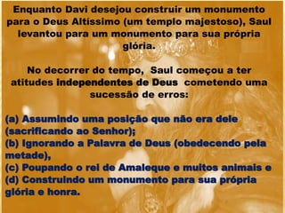 Enquanto Davi desejou construir um monumento
para o Deus Altíssimo (um templo majestoso), Saul
levantou para um monumento para sua própria
glória.
No decorrer do tempo, Saul começou a ter
atitudes independentes de Deus cometendo uma
sucessão de erros:
(a) Assumindo uma posição que não era dele
(sacrificando ao Senhor);
(b) Ignorando a Palavra de Deus (obedecendo pela
metade),
(c) Poupando o rei de Amaleque e muitos animais e
(d) Construindo um monumento para sua própria
glória e honra.
 